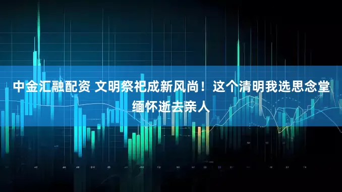 中金汇融配资 文明祭祀成新风尚！这个清明我选思念堂缅怀逝去亲人