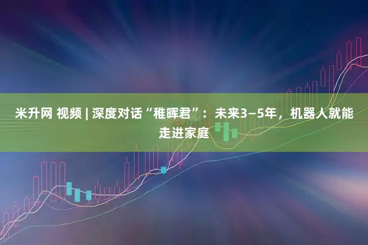 米升网 视频 | 深度对话“稚晖君”：未来3—5年，机器人就能走进家庭