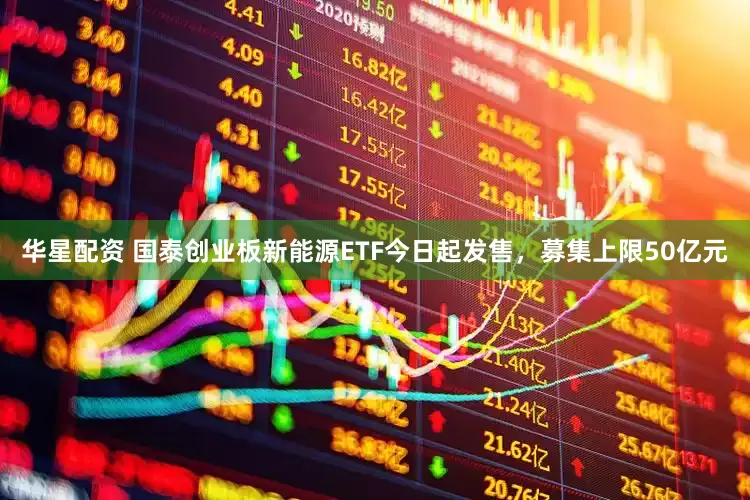 华星配资 国泰创业板新能源ETF今日起发售，募集上限50亿元