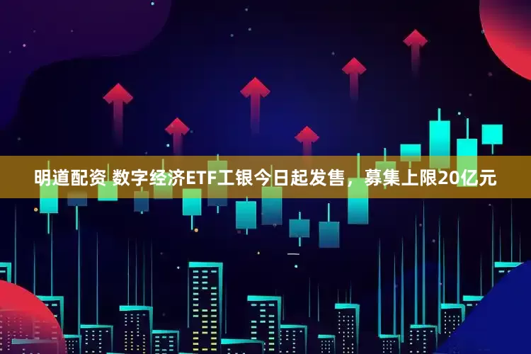 明道配资 数字经济ETF工银今日起发售，募集上限20亿元