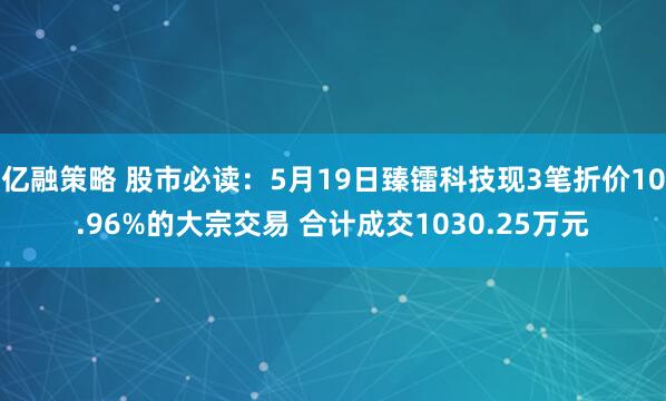 亿融策略 股市必读：5月19日臻镭科技现3笔折价10.96%的大宗交易 合计成交1030.25万元