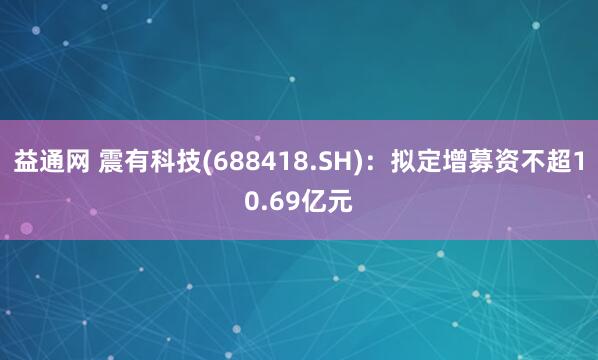益通网 震有科技(688418.SH)：拟定增募资不超10.69亿元