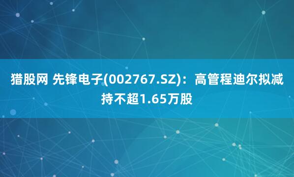 猎股网 先锋电子(002767.SZ)：高管程迪尔拟减持不超1.65万股