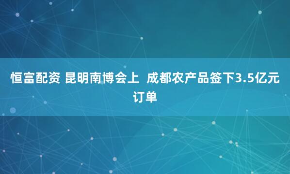 恒富配资 昆明南博会上  成都农产品签下3.5亿元订单