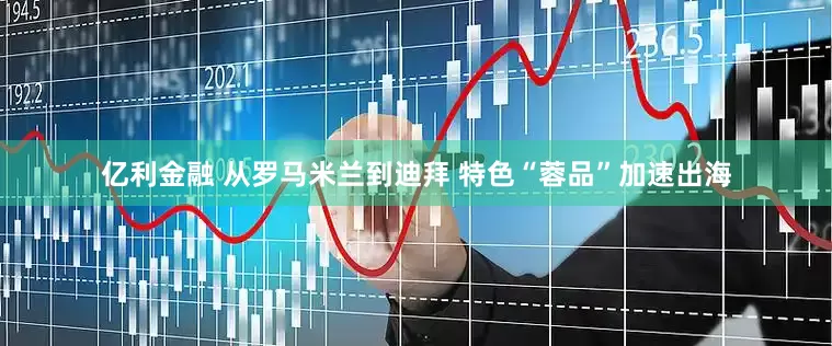 亿利金融 从罗马米兰到迪拜 特色“蓉品”加速出海