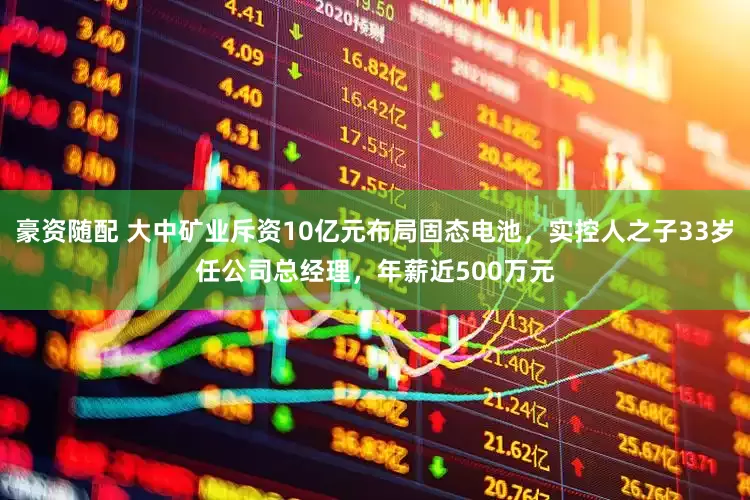 豪资随配 大中矿业斥资10亿元布局固态电池，实控人之子33岁任公司总经理，年薪近500万元