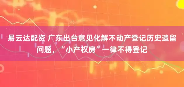 易云达配资 广东出台意见化解不动产登记历史遗留问题，“小产权房”一律不得登记