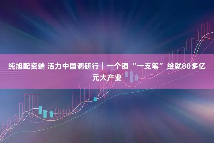纯旭配资端 活力中国调研行｜一个镇 “一支笔” 绘就80多亿元大产业