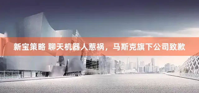 新宝策略 聊天机器人惹祸，马斯克旗下公司致歉