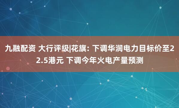 九融配资 大行评级|花旗: 下调华润电力目标价至22.5港元 下调今年火电产量预测