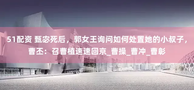 51配资 甄宓死后，郭女王询问如何处置她的小叔子，曹丕：召曹植速速回京_曹操_曹冲_曹彰