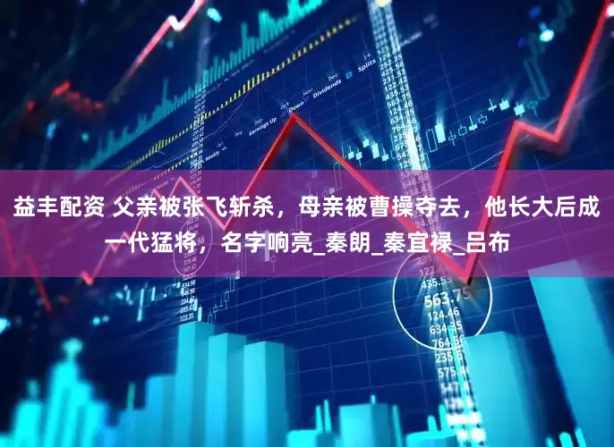 益丰配资 父亲被张飞斩杀，母亲被曹操夺去，他长大后成一代猛将，名字响亮_秦朗_秦宜禄_吕布
