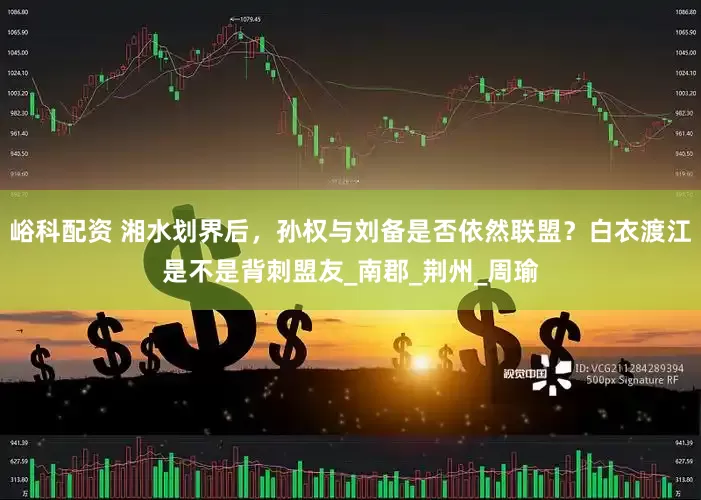 峪科配资 湘水划界后，孙权与刘备是否依然联盟？白衣渡江是不是背刺盟友_南郡_荆州_周瑜