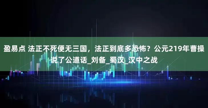 盈易点 法正不死便无三国，法正到底多恐怖？公元219年曹操说了公道话_刘备_蜀汉_汉中之战