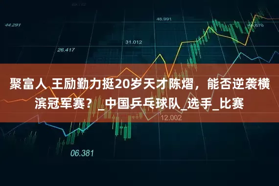 聚富人 王励勤力挺20岁天才陈熠，能否逆袭横滨冠军赛？_中国乒乓球队_选手_比赛
