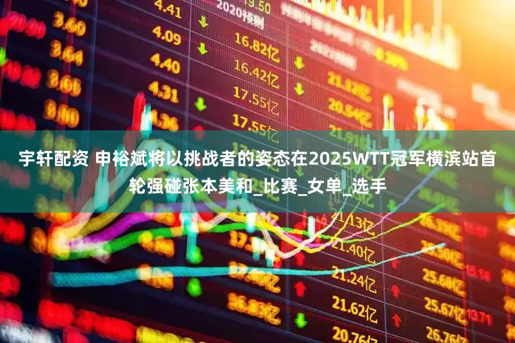 宇轩配资 申裕斌将以挑战者的姿态在2025WTT冠军横滨站首轮强碰张本美和_比赛_女单_选手