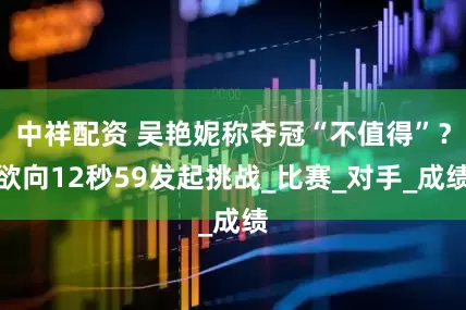 中祥配资 吴艳妮称夺冠“不值得”？欲向12秒59发起挑战_比赛_对手_成绩