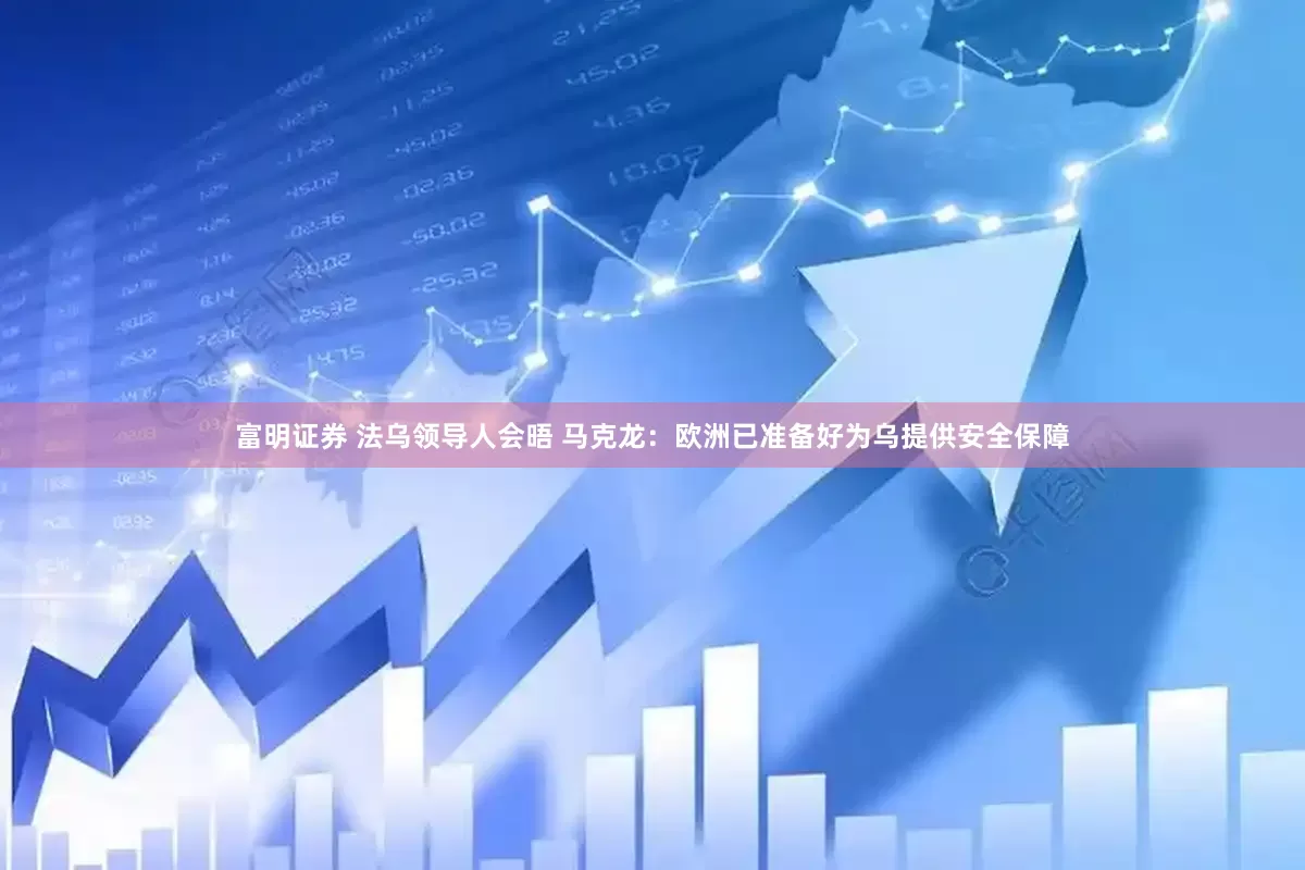 富明证券 法乌领导人会晤 马克龙：欧洲已准备好为乌提供安全保障