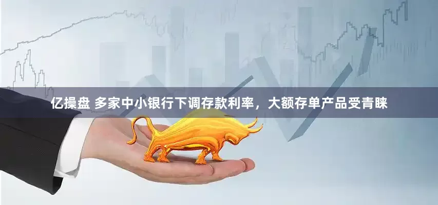亿操盘 多家中小银行下调存款利率，大额存单产品受青睐