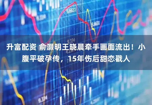 升富配资 俞灏明王晓晨牵手画面流出！小腹平破孕传，15年伤后甜恋戳人