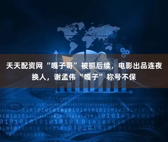 天天配资网 “嘎子哥” 被抓后续，电影出品连夜换人，谢孟伟 “嘎子” 称号不保