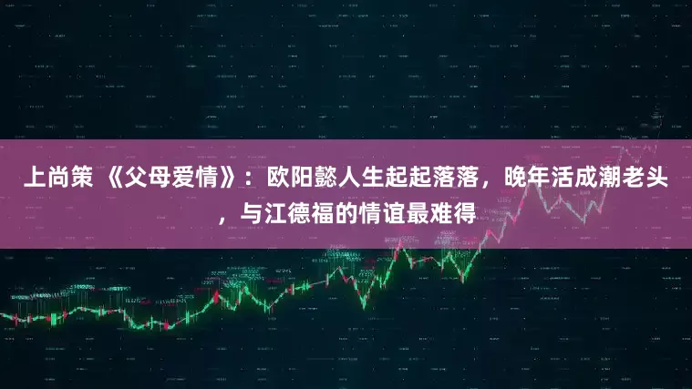 上尚策 《父母爱情》：欧阳懿人生起起落落，晚年活成潮老头，与江德福的情谊最难得