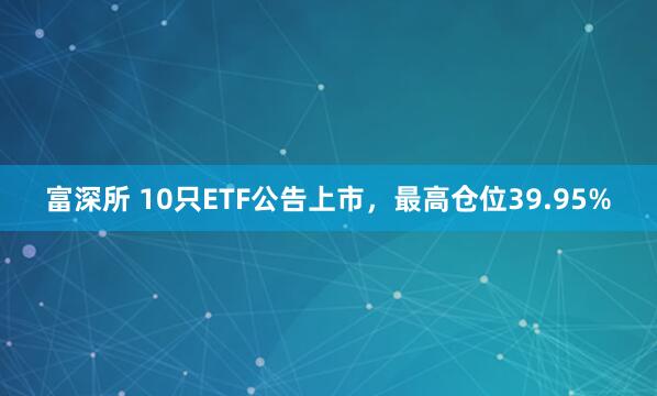 富深所 10只ETF公告上市，最高仓位39.95%