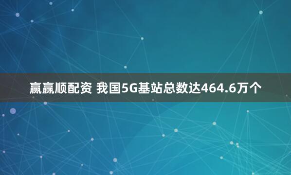 赢赢顺配资 我国5G基站总数达464.6万个