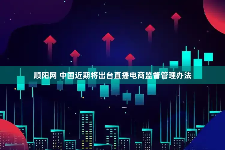 顺阳网 中国近期将出台直播电商监督管理办法