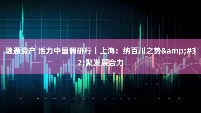 融通资产 活力中国调研行丨上海：纳百川之势&#32;聚发展合力