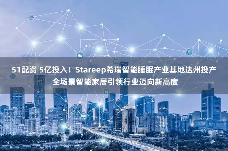 51配资 5亿投入！Stareep希瑞智能睡眠产业基地达州投产 全场景智能家居引领行业迈向新高度