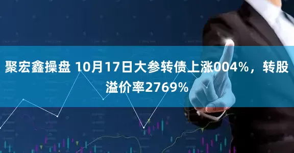 聚宏鑫操盘 10月17日大参转债上涨004%，转股溢价率2769%