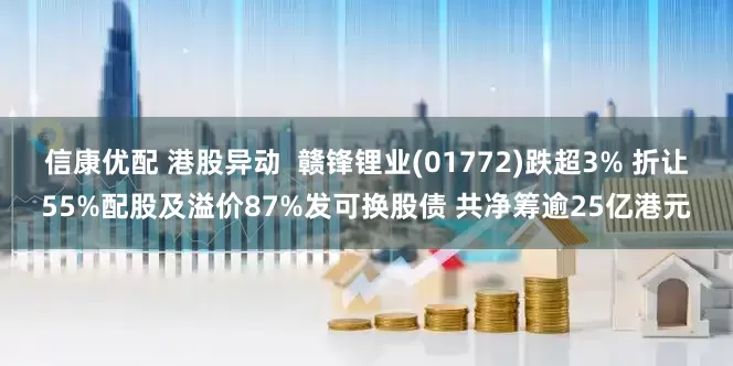 信康优配 港股异动 赣锋锂业(01772)跌超3% 折让55%配股及溢价87%发可换股债 共净筹逾25亿港元