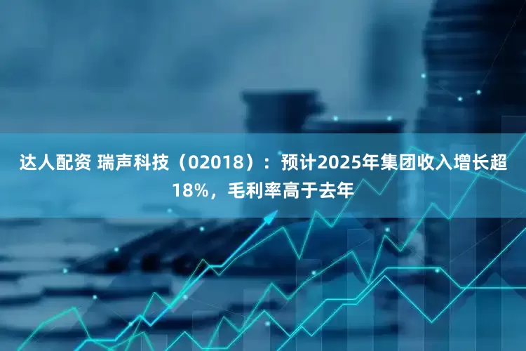 达人配资 瑞声科技(02018):预计2025年集团收入增长超18%,毛利率高于去年