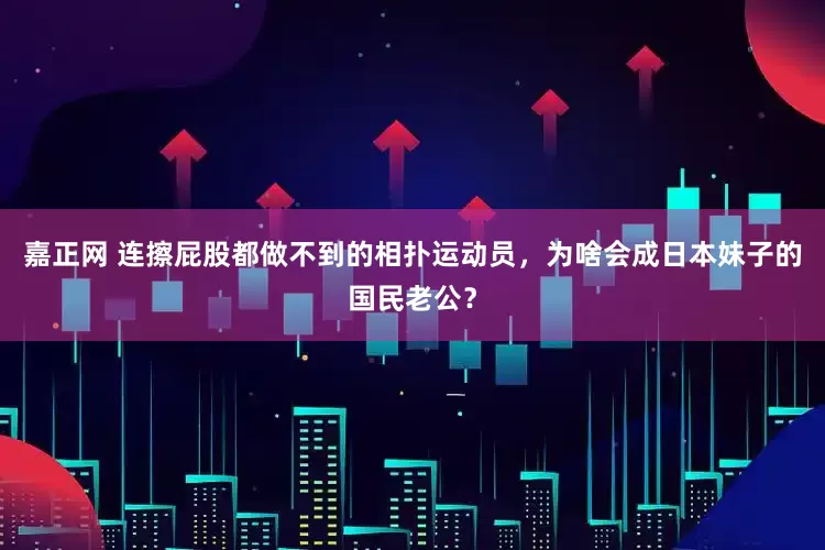 嘉正网 连擦屁股都做不到的相扑运动员，为啥会成日本妹子的国民老公？